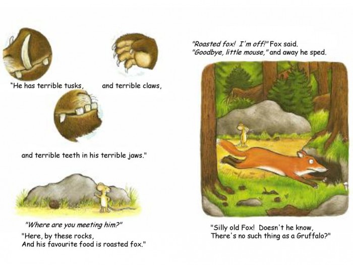 Goodbye, little mouse, and away he sped. He has terrible tusks, and terrible claws, and terrible teeth in his terrible jaws. Where are you meeting him Silly old Fox! Doesn t he know, There s no such thing as a Gruffalo Here, by these rocks, And his favourite food is roasted fox.